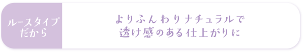 ルースタイプだからよりふんわりナチュラルで透け感のある仕上がりに