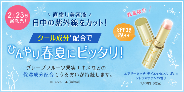 2月23日新発売! 直塗り美容液 日中の紫外線をカット! クール成分配合でひんやり春夏にピッタリ! グレープフルーツ果実エキス等の保湿成分配合でうるおいが持続します。 エアリータッチデイエッセンスUVa シトラスサボンの香り 1,650円