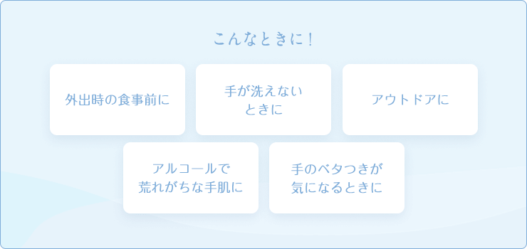 こんなときに! 外出時の食事前に 手が洗えないときに アウトドアに アルコールで荒れがちな手肌に 手のベタつきが気になるときに