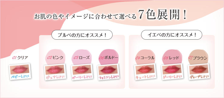 お肌の色やイメージに合わせて選べる7色展開！01クリア、ブルべの方にオススメ！02ピンク03ローズ06ボルドー、イエベの方にオススメ！04コーラル05レッド07ブラウン