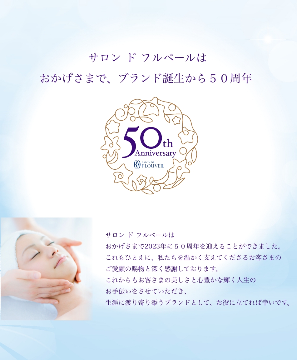 サロン ド フルベールはおかげさまで2023年に５０周年を迎えることができました。これもひとえに、私たちを温かく支えてくださるお客さまのご愛顧の賜物と深く感謝しております。これからもお客さまの美しさと心豊かな輝く人生のお手伝いをさせていただき、生涯に渡り寄り添うブランドとして、お役に立てれば幸いです。