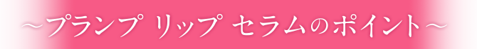〜プランプ リップ セラムのポイント〜