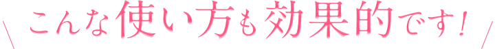 こんな使い方も効果的です！