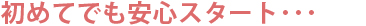 初めてでも安心スタート･･･