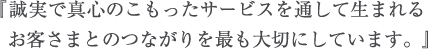 『誠実で真心のこもったサービスを通して生まれるお客さまとのつながりを最も大切にしています。』