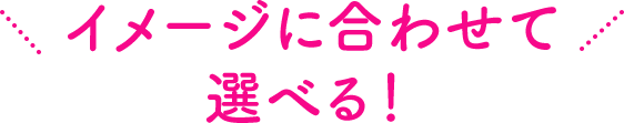 イメージに合わせて選べる!