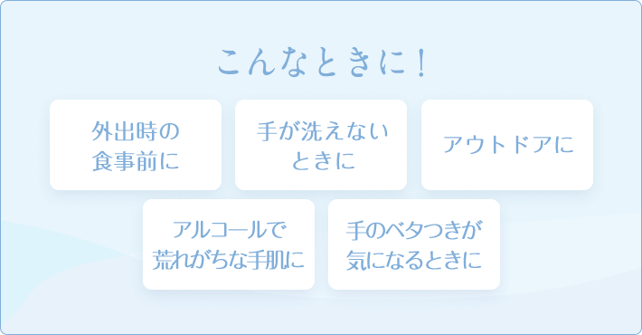 こんなときに! 外出時の食事前に 手が洗えないときに アウトドアに アルコールで荒れがちな手肌に 手のベタつきが気になるときに