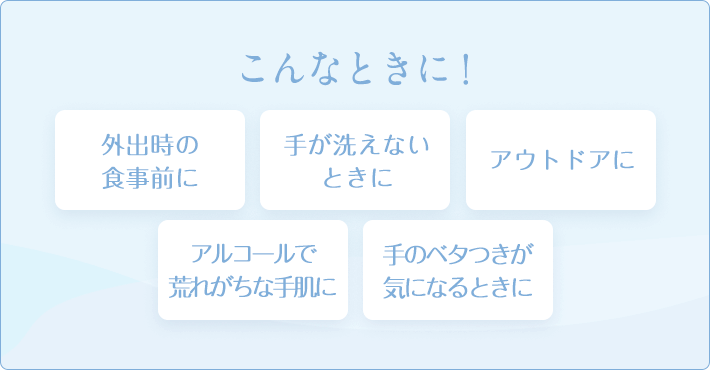 こんなときに！ 外出時の食事前に 手が洗えないときに アウトドアに アルコールで荒れがちな手肌に 手のベタつきが気になるときに